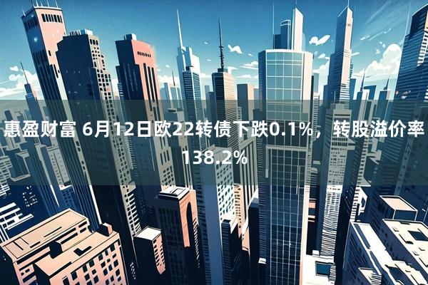 惠盈财富 6月12日欧22转债下跌0.1%，转股溢价率138.2%