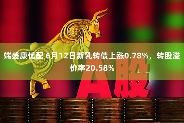 端盛康优配 6月12日新乳转债上涨0.78%，转股溢价率20.58%