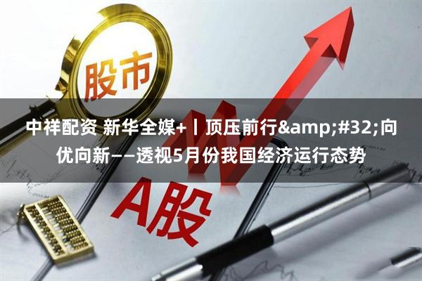 中祥配资 新华全媒+丨顶压前行 向优向新——透视5月份我国经济运行态势