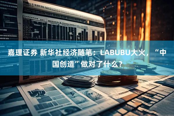 嘉理证券 新华社经济随笔：LABUBU大火，“中国创造”做对了什么？