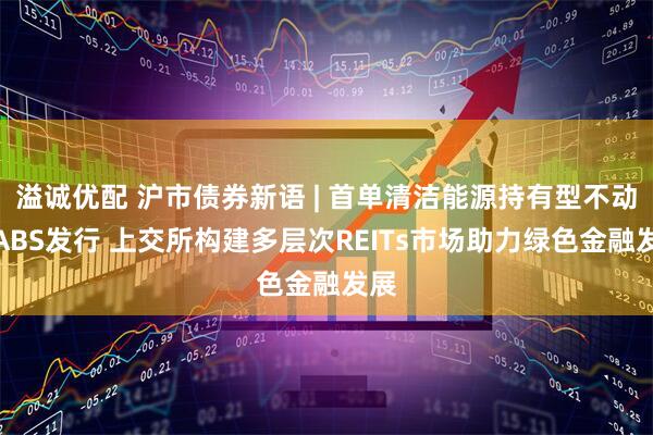溢诚优配 沪市债券新语 | 首单清洁能源持有型不动产ABS发行 上交所构建多层次REITs市场助力绿色金融发展