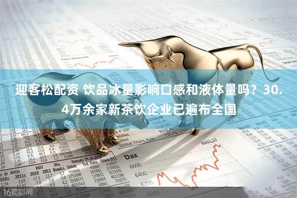 迎客松配资 饮品冰量影响口感和液体量吗？30.4万余家新茶饮企业已遍布全国