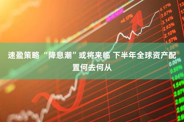 速盈策略 “降息潮”或将来临 下半年全球资产配置何去何从