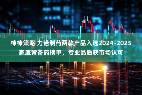 棒棒策略 力诺制药两款产品入选2024-2025家庭常备药榜单，专业品质获市场认可