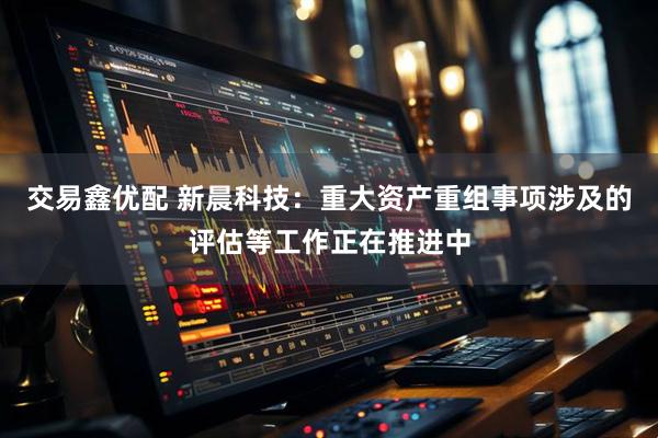 交易鑫优配 新晨科技：重大资产重组事项涉及的评估等工作正在推进中