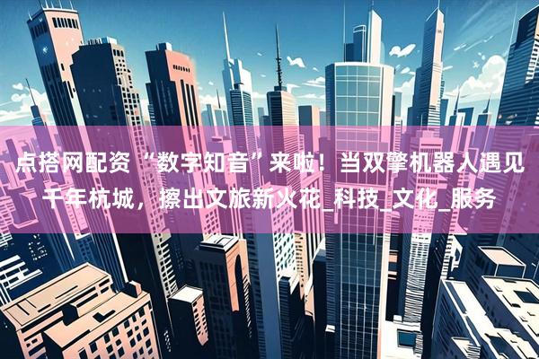 点搭网配资 “数字知音”来啦！当双擎机器人遇见千年杭城，擦出文旅新火花_科技_文化_服务