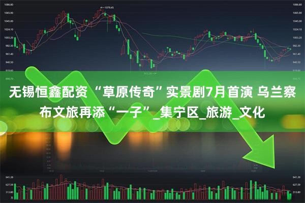 无锡恒鑫配资 “草原传奇”实景剧7月首演 乌兰察布文旅再添“一子”_集宁区_旅游_文化