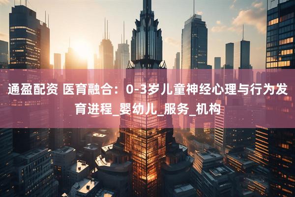 通盈配资 医育融合：0-3岁儿童神经心理与行为发育进程_婴幼儿_服务_机构