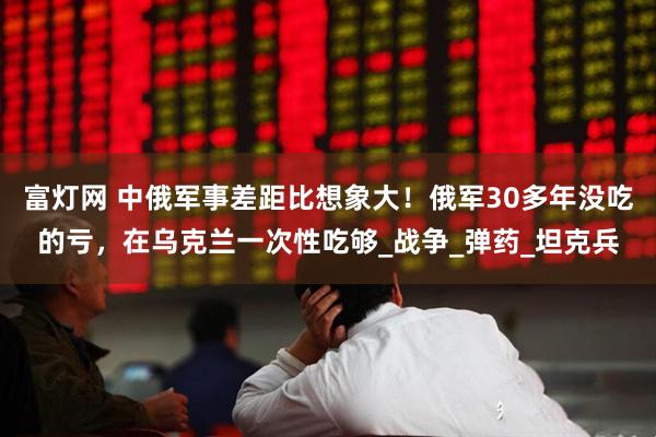 富灯网 中俄军事差距比想象大！俄军30多年没吃的亏，在乌克兰一次性吃够_战争_弹药_坦克兵