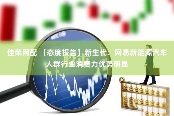 佳荣网配 【态度报告】新生代：网易新能源汽车人群行业消费力优势明显