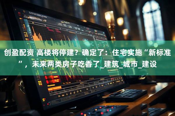 创盈配资 高楼将停建？确定了：住宅实施“新标准”，未来两类房子吃香了_建筑_城市_建设