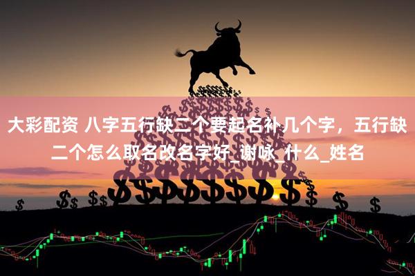 大彩配资 八字五行缺二个要起名补几个字，五行缺二个怎么取名改名字好_谢咏_什么_姓名