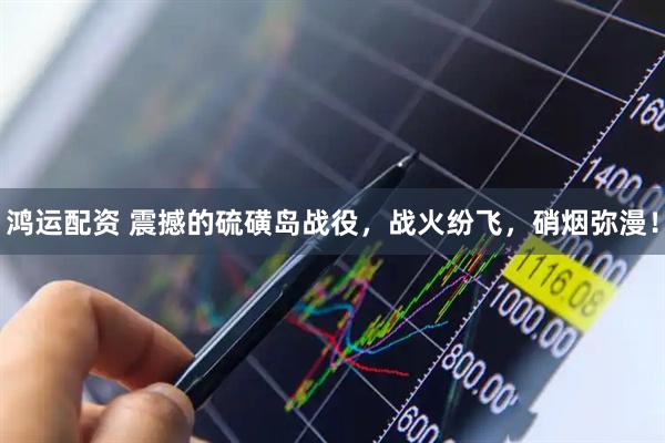 鸿运配资 震撼的硫磺岛战役，战火纷飞，硝烟弥漫！