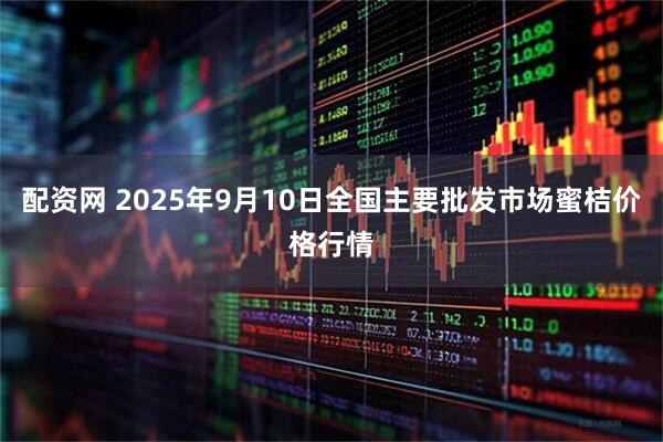 配资网 2025年9月10日全国主要批发市场蜜桔价格行情