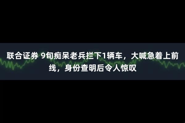 联合证券 9旬痴呆老兵拦下1辆车，大喊急着上前线，身份查明后令人惊叹