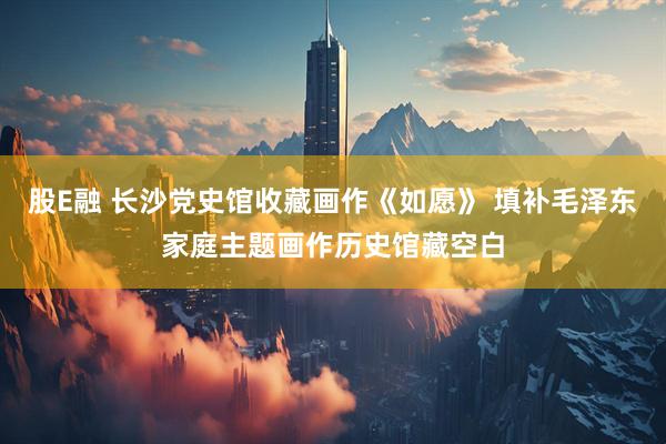 股E融 长沙党史馆收藏画作《如愿》 填补毛泽东家庭主题画作历史馆藏空白