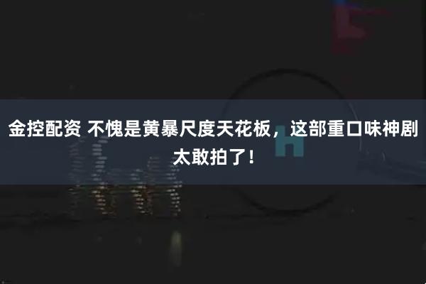 金控配资 不愧是黄暴尺度天花板，这部重口味神剧太敢拍了！
